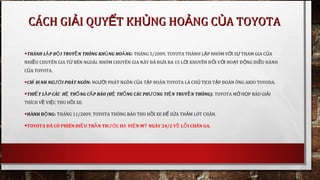 •THÀNH L P Đ I TRUY N THÔNG KH NG HO NGẬ Ộ Ề Ủ Ả : THÁNG 5/2009, TOYOTA THÀNH L P NHÓM V I S THAM GIA C AẬ Ớ Ự Ủ
NHI UỀ CHUYÊN GIA T BÊN NGOÀI. NHÓM CHUYÊN GIA NÀY ĐÃ Đ A RA 15 L I KHUYÊN Đ I V I HO T Đ NG ĐI U HÀNHỪ Ư Ờ Ố Ớ Ạ Ộ Ề
C A TOYOTAỦ .
•CH Đ NH NG I PHÁT NGÔNỈ Ị ƯỜ : NG I PHÁT NGÔN C A T P ĐOÀN TOYOTA LÀ CH T CH T P ĐOÀN ÔNG AKIO TOYODA.ƯỜ Ủ Ậ Ủ Ị Ậ
•THI T L P CÁC H TH NG C P BÁO (H TH NG CÁC PH NG TI N TRUY N THÔNG):Ế Ậ Ệ Ố Ấ Ệ Ố ƯƠ Ệ Ề  TOYOTA M H P BÁO GI IỞ Ọ Ả
THÍCH V VI C THU H I XE.Ề Ệ Ồ
•HÀNH Đ NG: Ộ THÁNG 11/2009, TOYOTA THÔNG BÁO THU H I XE Đ S A TH M LÓT CHÂN.Ồ Ể Ử Ả
•TOYOTA ĐÃ CÓ PHIÊN ĐI U TR N TR C H  VI N M  NGÀY 24/2 V  L I CHÂN GA.Ề Ầ ƯỚ Ạ Ệ Ỹ Ề Ỗ
CÁCH GI I QUY T KH NG HO NG C A TOYOTAẢ Ế Ủ Ả ỦCÁCH GI I QUY T KH NG HO NG C A TOYOTAẢ Ế Ủ Ả Ủ
 