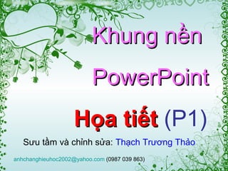 Khung nền
                          PowerPoint
                    Họa tiết (P1)
   Sưu tầm và chỉnh sửa: Thạch Trương Thảo
anhchanghieuhoc2002@yahoo.com (0987 039 863)
 