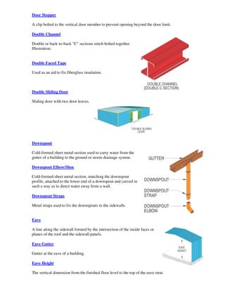 Door Stopper

A clip bolted to the vertical door member to prevent opening beyond the door limit.

Double Channel

Double or back-to-back "C" sections stitch-bolted together.
Illustration:


Double Faced Tape

Used as an aid to fix fiberglass insulation.



Double Sliding Door

Sliding door with two door leaves.




Downspout

Cold-formed sheet metal section used to carry water from the
gutter of a building to the ground or storm drainage system.

Downspout Elbow/Shoe

Cold-formed sheet metal section, matching the downspout
profile, attached to the lower end of a downspout and curved in
such a way as to direct water away from a wall.

Downspout Straps

Metal straps used to fix the downspouts to the sidewalls.


Eave

A line along the sidewall formed by the intersection of the inside faces or
planes of the roof and the sidewall panels.

Eave Gutter

Gutter at the eave of a building.

Eave Height

The vertical dimension from the finished floor level to the top of the eave strut.
 