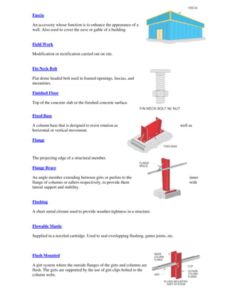 Fascia

An accessory whose function is to enhance the appearance of a
wall. Also used to cover the eave or gable of a building.


Field Work

Modification or rectification carried out on site.


Fin Neck Bolt

Flat dome headed bolt used in framed openings, fascias, and
mezanines.

Finished Floor

Top of the concrete slab or the finished concrete surface.


Fixed Base

A column base that is designed to resist rotation as                                      well as
horizontal or vertical movement.

Flange



The projecting edge of a structural member.

Flange Brace

An angle member extending between girts or purlins to the                                      inner
flange of columns or rafters respectively, to provide them                                     with
lateral support and stability.


Flashing

A sheet metal closure used to provide weather-tightness in a structure.


Flowable Mastic

Supplied in a nozzled cartridge. Used to seal overlapping flashing, gutter joints, etc.



Flush Mounted

A girt system where the outside flanges of the girts and columns are
flush. The girts are supported by the use of girt clips bolted to the
column webs.
 