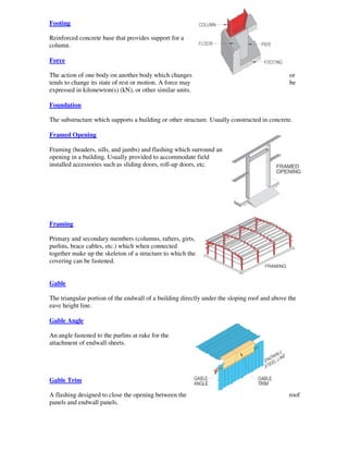 Footing

Reinforced concrete base that provides support for a
column.

Force

The action of one body on another body which changes                                          or
tends to change its state of rest or motion. A force may                                      be
expressed in kilonewton(s) (kN), or other similar units.

Foundation

The substructure which supports a building or other structure. Usually constructed in concrete.

Framed Opening

Framing (headers, sills, and jambs) and flashing which surround an
opening in a building. Usually provided to accommodate field
installed accessories such as sliding doors, roll-up doors, etc.




Framing

Primary and secondary members (columns, rafters, girts,
purlins, brace cables, etc.) which when connected
together make up the skeleton of a structure to which the
covering can be fastened.


Gable

The triangular portion of the endwall of a building directly under the sloping roof and above the
eave height line.

Gable Angle

An angle fastened to the purlins at rake for the
attachment of endwall sheets.




Gable Trim

A flashing designed to close the opening between the                                          roof
panels and endwall panels.
 