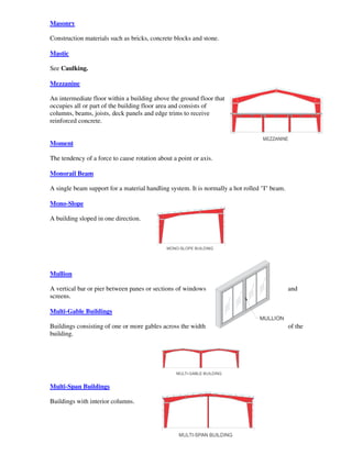 Masonry

Construction materials such as bricks, concrete blocks and stone.

Mastic

See Caulking.

Mezzanine

An intermediate floor within a building above the ground floor that
occupies all or part of the building floor area and consists of
columns, beams, joists, deck panels and edge trims to receive
reinforced concrete.


Moment

The tendency of a force to cause rotation about a point or axis.

Monorail Beam

A single beam support for a material handling system. It is normally a hot rolled "I" beam.

Mono-Slope

A building sloped in one direction.




Mullion

A vertical bar or pier between panes or sections of windows                                   and
screens.

Multi-Gable Buildings

Buildings consisting of one or more gables across the width                                   of the
building.




Multi-Span Buildings

Buildings with interior columns.
 