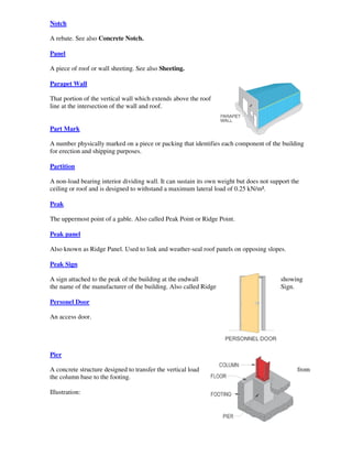Notch

A rebate. See also Concrete Notch.

Panel

A piece of roof or wall sheeting. See also Sheeting.

Parapet Wall

That portion of the vertical wall which extends above the roof
line at the intersection of the wall and roof.


Part Mark

A number physically marked on a piece or packing that identifies each component of the building
for erection and shipping purposes.

Partition

A non-load bearing interior dividing wall. It can sustain its own weight but does not support the
ceiling or roof and is designed to withstand a maximum lateral load of 0.25 kN/m².

Peak

The uppermost point of a gable. Also called Peak Point or Ridge Point.

Peak panel

Also known as Ridge Panel. Used to link and weather-seal roof panels on opposing slopes.

Peak Sign

A sign attached to the peak of the building at the endwall                               showing
the name of the manufacturer of the building. Also called Ridge                          Sign.

Personel Door

An access door.




Pier

A concrete structure designed to transfer the vertical load                                     from
the column base to the footing.

Illustration:
 