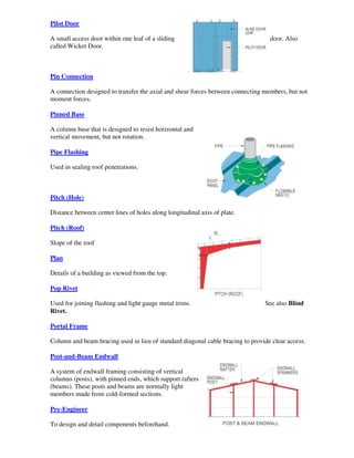 Pilot Door

A small access door within one leaf of a sliding                                  door. Also
called Wicket Door.



Pin Connection

A connection designed to transfer the axial and shear forces between connecting members, but not
moment forces.

Pinned Base

A column base that is designed to resist horizontal and
vertical movement, but not rotation.

Pipe Flashing

Used in sealing roof penetrations.



Pitch (Hole)

Distance between center lines of holes along longitudinal axis of plate.

Pitch (Roof)

Slope of the roof

Plan

Details of a building as viewed from the top.

Pop Rivet

Used for joining flashing and light gauge metal trims.                          See also Blind
Rivet.

Portal Frame

Column and beam bracing used in lieu of standard diagonal cable bracing to provide clear access.

Post-and-Beam Endwall

A system of endwall framing consisting of vertical
columns (posts), with pinned ends, which support rafters
(beams). These posts and beams are normally light
members made from cold-formed sections.

Pre-Engineer

To design and detail components beforehand.
 