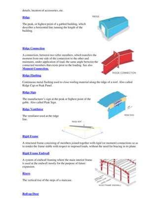 details, location of accessories, etc.

Ridge

The peak, or highest point of a gabled building, which
describes a horizontal line running the length of the
building.




Ridge Connection

A connection, between two rafter members, which transfers the
moment from one side of the connection to the other and
maintains, under application of load, the same angle between the
connected members that exists prior to the loading. See also
Moment Connection.

Ridge Flashing

Continuous metal flashing used to close roofing material along the ridge of a roof. Also called
Ridge Cap or Peak Panel.

Ridge Sign

The manufacturer’s sign at the peak or highest point of the
gable. Also called Peak Sign.

Ridge Ventilator

The ventilator used at the ridge
line.




Rigid Frame

A structural frame consisting of members joined together with rigid (or moment) connections so as
to render the frame stable with respect to imposed loads, without the need for bracing in its plane.

Rigid Frame Endwall

A system of endwall framing where the main interior frame
is used at the endwall mostly for the purpose of future
expansion.

Risers

The vertical rise of the steps of a staircase.



Roll-up Door
 