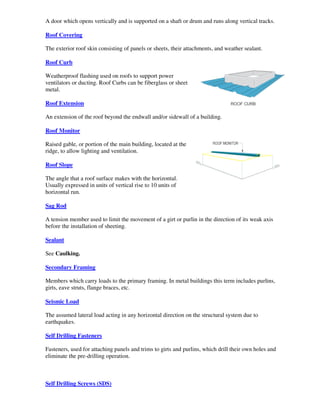 A door which opens vertically and is supported on a shaft or drum and runs along vertical tracks.

Roof Covering

The exterior roof skin consisting of panels or sheets, their attachments, and weather sealant.

Roof Curb

Weatherproof flashing used on roofs to support power
ventilators or ducting. Roof Curbs can be fiberglass or sheet
metal.

Roof Extension

An extension of the roof beyond the endwall and/or sidewall of a building.

Roof Monitor

Raised gable, or portion of the main building, located at the
ridge, to allow lighting and ventilation.

Roof Slope

The angle that a roof surface makes with the horizontal.
Usually expressed in units of vertical rise to 10 units of
horizontal run.

Sag Rod

A tension member used to limit the movement of a girt or purlin in the direction of its weak axis
before the installation of sheeting.

Sealant

See Caulking.

Secondary Framing

Members which carry loads to the primary framing. In metal buildings this term includes purlins,
girts, eave struts, flange braces, etc.

Seismic Load

The assumed lateral load acting in any horizontal direction on the structural system due to
earthquakes.

Self Drilling Fasteners

Fasteners, used for attaching panels and trims to girts and purlins, which drill their own holes and
eliminate the pre-drilling operation.



Self Drilling Screws (SDS)
 