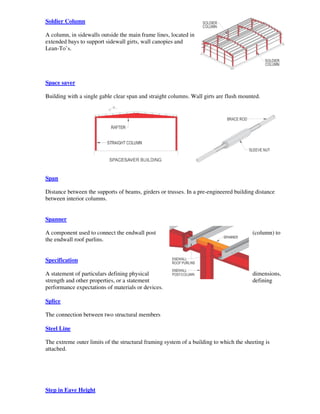 Soldier Column

A column, in sidewalls outside the main frame lines, located in
extended bays to support sidewall girts, wall canopies and
Lean-To’s.




Space saver

Building with a single gable clear span and straight columns. Wall girts are flush mounted.




Span

Distance between the supports of beams, girders or trusses. In a pre-engineered building distance
between interior columns.


Spanner

A component used to connect the endwall post                                            (column) to
the endwall roof purlins.


Specification

A statement of particulars defining physical                                            dimensions,
strength and other properties, or a statement                                           defining
performance expectations of materials or devices.

Splice

The connection between two structural members

Steel Line

The extreme outer limits of the structural framing system of a building to which the sheeting is
attached.




Step in Eave Height
 