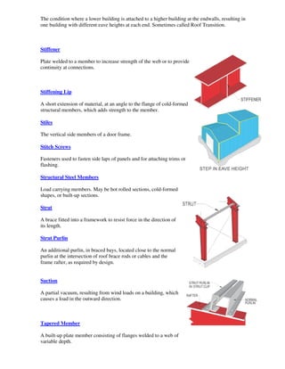 The condition where a lower building is attached to a higher building at the endwalls, resulting in
one building with different eave heights at each end. Sometimes called Roof Transition.



Stiffener

Plate welded to a member to increase strength of the web or to provide
continuity at connections.



Stiffening Lip

A short extension of material, at an angle to the flange of cold-formed
structural members, which adds strength to the member.

Stiles

The vertical side members of a door frame.

Stitch Screws

Fasteners used to fasten side laps of panels and for attaching trims or
flashing.

Structural Steel Members

Load carrying members. May be hot rolled sections, cold-formed
shapes, or built-up sections.

Strut

A brace fitted into a framework to resist force in the direction of
its length.

Strut Purlin

An additional purlin, in braced bays, located close to the normal
purlin at the intersection of roof brace rods or cables and the
frame rafter, as required by design.


Suction

A partial vacuum, resulting from wind loads on a building, which
causes a load in the outward direction.



Tapered Member

A built-up plate member consisting of flanges welded to a web of
variable depth.
 