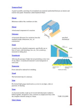 Tempcon Panel

A panel assembly consisting of an insulated core material sandwiched between an interior and
exterior skin panel. Sometimes called Sandwich Panel.


Throat

Minimum width of the ventilator air inlet.


Thrust

A horizontal component of a reaction.

Tolerance

A fractional allowance for variations from the                                  specified
standard weight, dimensions, etc., of                                           mechanical
construction.

Track

A metal way for wheeled components, specifically one or                                      more
lines of ways, with fastenings, ties, etc., for a craneway,
monorail or sliding door.

Translucent

Allowing the passage of light, but not permitting a clear view
of any object. A translucent material is semi-transparent or
semi-clear.

Transverse

From sidewall to sidewall of a building.

Tread

The horizontal step of a staircase.

Trim

Pre-formed light gauge metal used as a cover to cut edges, sides or
junctions of sheeting.

Truss

A structural member, made up of several individual parts welded or
bolted together, designed to carry a tension or compression force with
the complete structure acting as a beam.

Tube Column
 
