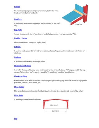 Canopy

An overhanging or projecting roof structure, below the eave
level, supported at one end only.


Cantilever

A projecting beam that is supported and restrained at one end
only.

Cap Plate

A plate located at the top of a column or end of a beam. Also referred to as End Plate.

Capillary Action

The action of water rising to a higher level.

Catwalk

A narrow walkway used to provide access to mechanical equipment normally supported on roof
platforms.

Caulking

A sealant used in making watertight joints.

Channel (Hot Rolled)

A member formed, while in a semi-molten state at the steel mill, into a "C" shaped profile having
standard dimensions and properties specified by a relevant standard specification.

Checkered Plate

Flat hot rolled plate with raised checkered design to prevent slipping; used for industrial equipment
platforms, catwalks, stair treads, etc.

Clear Height

The vertical dimension from the finished floor level to the lowest underside point of the rafter.

Clear Span

A building without internal columns.




Clip
 