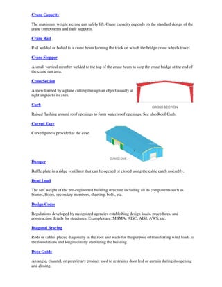 Crane Capacity

The maximum weight a crane can safely lift. Crane capacity depends on the standard design of the
crane components and their supports.

Crane Rail

Rail welded or bolted to a crane beam forming the track on which the bridge crane wheels travel.

Crane Stopper

A small vertical member welded to the top of the crane beam to stop the crane bridge at the end of
the crane run area.

Cross Section

A view formed by a plane cutting through an object usually at
right angles to its axes.

Curb

Raised flashing around roof openings to form waterproof openings. See also Roof Curb.

Curved Eave

Curved panels provided at the eave.




Damper

Baffle plate in a ridge ventilator that can be opened or closed using the cable catch assembly.

Dead Load

The self weight of the pre-engineered building structure including all its components such as
frames, floors, secondary members, sheeting, bolts, etc.

Design Codes

Regulations developed by recognized agencies establishing design loads, procedures, and
construction details for structures. Examples are: MBMA, AISC, AISI, AWS, etc.

Diagonal Bracing

Rods or cables placed diagonally in the roof and walls for the purpose of transferring wind loads to
the foundations and longitudinally stabilizing the building.

Door Guide

An angle, channel, or proprietary product used to restrain a door leaf or curtain during its opening
and closing.
 