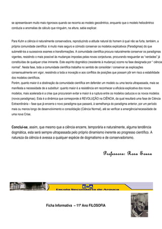 se apresentavam muito mais rigorosos quando se recorria ao modelo geocêntrico, enquanto que o modelo heliocêntrico
conduzia a anomalias de cálculo que ninguém, na altura, sabia explicar.



Para Kuhn a ciência é naturalmente conservadora, reproduzindo a atitude natural do homem à qual não se furta, também, a
própria comunidade científica: é muito mais seguro e cómodo conservar os modelos explicativos (Paradigmas) do que
submetê-los a sucessivos exames e transformações. A comunidade científica procura naturalmente conservar os paradigmas
vigentes, resistindo o mais possível às mudanças impostas pelas novas conjecturas, procurando resguardar as “verdades” já
constituídas de qualquer crise iminente. Este espírito dogmático (resistente à mudança) ocorre na fase designada por “ ciência
normal”. Nesta fase, toda a comunidade científica trabalha no sentido de consolidar / conservar as explicações
consensualmente em vigor, resistindo a toda a inovação e aos conflitos de posições que possam pôr em risco a estabilidade
dos modelos científicos.
Porém, quanto maior é a obstinação da comunidade científica em defender um modelo ou uma teoria ultrapassada, mais se
manifesta a necessidade de a substituir: quanto maior é a resistência em reconhecer a eficácia explicativa dos novos
modelos, mais acelerada é a crise que procuraram evitar e maior é a ruptura entre os modelos caducos e os novos modelos
(novos paradigmas). Esta é a dinâmica que corresponde à REVOLUÇÃO na CIÊNCIA, da qual resultará uma fase de Ciência
Extraordinária – fase que já encerra o novo paradigma que passará, à semelhança do paradigma anterior, por um período
mais ou menos longo de desenvolvimento e consolidação (Ciência Normal), até se verificar a emergência/necessidade de
uma nova Crise.



Conclui-se, assim, que mesmo que a ciência encerre, temporária e naturalmente, alguma tendência
dogmática, esta será sempre ultrapassada pelo próprio dinamismo inerente ao progresso científico. A
natureza da ciência é avessa a qualquer espécie de dogmatismo e de conservadorismo.



                                                                            Professora: Rosa Sousa




                            Ficha Informativa – 11º Ano FILOSOFIA
 