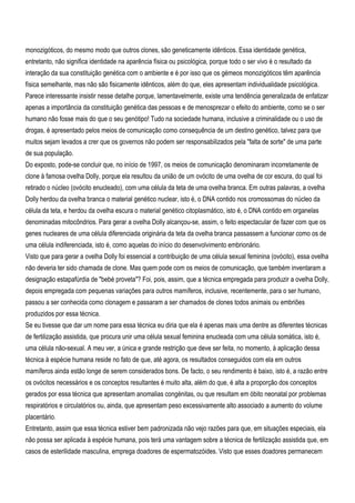 monozigóticos, do mesmo modo que outros clones, são geneticamente idênticos. Essa identidade genética,
entretanto, não significa identidade na aparência física ou psicológica, porque todo o ser vivo é o resultado da
interação da sua constituição genética com o ambiente e é por isso que os gémeos monozigóticos têm aparência
física semelhante, mas não são fisicamente idênticos, além do que, eles apresentam individualidade psicológica.
Parece interessante insistir nesse detalhe porque, lamentavelmente, existe uma tendência generalizada de enfatizar
apenas a importância da constituição genética das pessoas e de menosprezar o efeito do ambiente, como se o ser
humano não fosse mais do que o seu genótipo! Tudo na sociedade humana, inclusive a criminalidade ou o uso de
drogas, é apresentado pelos meios de comunicação como consequência de um destino genético, talvez para que
muitos sejam levados a crer que os governos não podem ser responsabilizados pela "falta de sorte" de uma parte
de sua população.
Do exposto, pode-se concluir que, no início de 1997, os meios de comunicação denominaram incorretamente de
clone à famosa ovelha Dolly, porque ela resultou da união de um ovócito de uma ovelha de cor escura, do qual foi
retirado o núcleo (ovócito enucleado), com uma célula da teta de uma ovelha branca. Em outras palavras, a ovelha
Dolly herdou da ovelha branca o material genético nuclear, isto é, o DNA contido nos cromossomas do núcleo da
célula da teta, e herdou da ovelha escura o material genético citoplasmático, isto é, o DNA contido em organelas
denominadas mitocôndrios. Para gerar a ovelha Dolly alcançou-se, assim, o feito espectacular de fazer com que os
genes nucleares de uma célula diferenciada originária da teta da ovelha branca passassem a funcionar como os de
uma célula indiferenciada, isto é, como aquelas do início do desenvolvimento embrionário.
Visto que para gerar a ovelha Dolly foi essencial a contribuição de uma célula sexual feminina (ovócito), essa ovelha
não deveria ter sido chamada de clone. Mas quem pode com os meios de comunicação, que também inventaram a
designação estapafúrdia de "bebé proveta"? Foi, pois, assim, que a técnica empregada para produzir a ovelha Dolly,
depois empregada com pequenas variações para outros mamíferos, inclusive, recentemente, para o ser humano,
passou a ser conhecida como clonagem e passaram a ser chamados de clones todos animais ou embriões
produzidos por essa técnica.
Se eu tivesse que dar um nome para essa técnica eu diria que ela é apenas mais uma dentre as diferentes técnicas
de fertilização assistida, que procura unir uma célula sexual feminina enucleada com uma célula somática, isto é,
uma célula não-sexual. A meu ver, a única e grande restrição que deve ser feita, no momento, à aplicação dessa
técnica à espécie humana reside no fato de que, até agora, os resultados conseguidos com ela em outros
mamíferos ainda estão longe de serem considerados bons. De facto, o seu rendimento é baixo, isto é, a razão entre
os ovócitos necessários e os conceptos resultantes é muito alta, além do que, é alta a proporção dos conceptos
gerados por essa técnica que apresentam anomalias congénitas, ou que resultam em óbito neonatal por problemas
respiratórios e circulatórios ou, ainda, que apresentam peso excessivamente alto associado a aumento do volume
placentário.
Entretanto, assim que essa técnica estiver bem padronizada não vejo razões para que, em situações especiais, ela
não possa ser aplicada à espécie humana, pois terá uma vantagem sobre a técnica de fertilização assistida que, em
casos de esterilidade masculina, emprega doadores de espermatozóides. Visto que esses doadores permanecem
 
