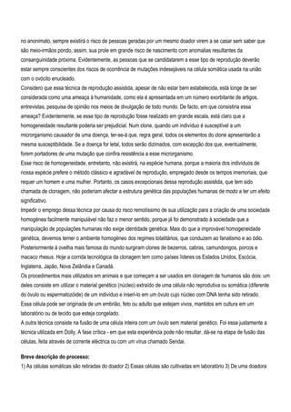 no anonimato, sempre existirá o risco de pessoas geradas por um mesmo doador virem a se casar sem saber que
são meio-irmãos pondo, assim, sua prole em grande risco de nascimento com anomalias resultantes da
consanguinidade próxima. Evidentemente, as pessoas que se candidatarem a esse tipo de reprodução deverão
estar sempre conscientes dos riscos de ocorrência de mutações indesejáveis na célula somática usada na união
com o ovócito enucleado.
Considero que essa técnica de reprodução assistida, apesar de não estar bem estabelecida, está longe de ser
considerada como uma ameaça à humanidade, como ela é apresentada em um número exorbitante de artigos,
entrevistas, pesquisa de opinião nos meios de divulgação de todo mundo. De facto, em que consistiria essa
ameaça? Evidentemente, se esse tipo de reprodução fosse realizado em grande escala, está claro que a
homogeneidade resultante poderia ser prejudicial. Num clone, quando um indivíduo é susceptível a um
microrganismo causador de uma doença, ter-se-á que, regra geral, todos os elementos do clone apresentarão a
mesma susceptibilidade. Se a doença for letal, todos serão dizimados, com excepção dos que, eventualmente,
forem portadores de uma mutação que confira resistência a esse microrganismo.
Esse risco de homogeneidade, entretanto, não existirá, na espécie humana, porque a maioria dos indivíduos de
nossa espécie prefere o método clássico e agradável de reprodução, empregado desde os tempos imemoriais, que
requer um homem e uma mulher. Portanto, os casos excepcionais dessa reprodução assistida, que tem sido
chamada de clonagem, não poderiam afectar a estrutura genética das populações humanas de modo a ter um efeito
significativo.
Impedir o emprego dessa técnica por causa do risco remotíssimo de sua utilização para a criação de uma sociedade
homogénea facilmente manipulável não faz o menor sentido, porque já foi demonstrado à sociedade que a
manipulação de populações humanas não exige identidade genética. Mais do que a improvável homogeneidade
genética, devemos temer o ambiente homogéneo dos regimes totalitários, que conduzem ao fanatismo e ao ódio.
Posteriormente à ovelha mais famosa do mundo surgiram clones de bezerros, cabras, camundongos, porcos e
macaco rhesus. Hoje a corrida tecnológica da clonagem tem como países líderes os Estados Unidos, Escócia,
Inglaterra, Japão, Nova Zelândia e Canadá.
Os procedimentos mais utilizados em animais e que começam a ser usados em clonagem de humanos são dois: um
deles consiste em utilizar o material genético (núcleo) extraído de uma célula não reprodutiva ou somática (diferente
do óvulo ou espermatozóide) de um indivíduo e inseri-lo em um óvulo cujo núcleo com DNA tenha sido retirado.
Essa célula pode ser originada de um embrião, feto ou adulto que estejam vivos, mantidos em cultura em um
laboratório ou de tecido que esteja congelado.
A outra técnica consiste na fusão de uma célula inteira com um óvulo sem material genético. Foi essa justamente a
técnica utilizada em Dolly. A fase crítica - em que esta experiência pode não resultar, dá-se na etapa de fusão das
células, feita através de corrente eléctrica ou com um vírus chamado Sendai.

Breve descrição do processo:
1) As células somáticas são retiradas do doador 2) Essas células são cultivadas em laboratório 3) De uma doadora
 