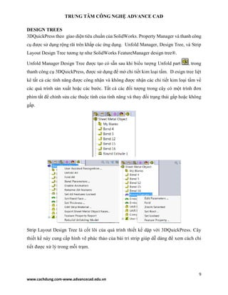 TRUNG TÂM CÔNG NGHỆ ADVANCE CAD
9
www.cachdung.com-www.advancecad.edu.vn
DESIGN TREES
3DQuickPress theo giao diện tiêu chuẩn của SolidWorks. Property Manager và thanh công
cụ được sử dụng rộng rãi trên khắp các ứng dụng. Unfold Manager, Design Tree, và Strip
Layout Design Tree tương tự như SolidWorks FeatureManager design tree®.
Unfold Manager Design Tree được tạo có sẵn sau khi biểu tượng Unfold part , trong
thanh công cụ 3DQuickPress, được sử dụng để mở chi tiết kim loại tấm. D esign tree liệt
kê tất cả các tính năng được công nhận và không được nhận các chi tiết kim loại tấm về
các quá trình sản xuất hoặc các bước. Tất cả các đối tượng trong cây có một trình đơn
phím tắt để chỉnh sửa các thuộc tính của tính năng và thay đổi trạng thái gấp hoặc không
gấp.
Strip Layout Design Tree là cốt lõi của quá trình thiết kế dập với 3DQuickPress. Cây
thiết kế này cung cấp hình vẽ phác thảo của bài trí strip giúp dễ dàng để xem cách chi
tiết được xử lý trong mỗi trạm.
 