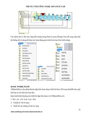 TRUNG TÂM CÔNG NGHỆ ADVANCE CAD
10
www.cachdung.com-www.advancecad.edu.vn
Các phím tắt có sẵn cho từng đối tượng trong Strip Layout Design Tree để cung cấp một
hệ thống dễ sử dụng để thao tác hoạt động quá trình kim loại tấm (tính năng).
BASIC WORK FLOW
3DQuickPress cho phép khuôn dập liên hoàn được thiết kế theo 3D trong SolidWorks một
khi bạn có chi tiết kim loại tấm.
Quá trình bình thường cho thiết kế dập liên hoàn với 3DQuickPress là:
1. Mở chi tiết kim loại tấm
2. Chuẩn bị bố trí trạm
3. Thiết kế các thông số bài trí strip
 