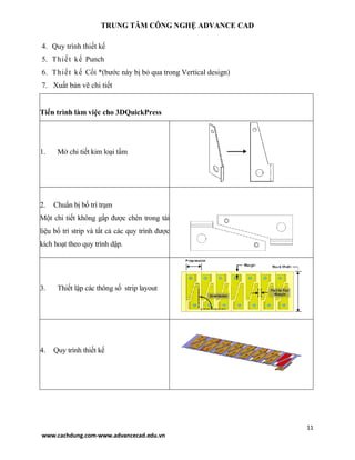 TRUNG TÂM CÔNG NGHỆ ADVANCE CAD
11
www.cachdung.com-www.advancecad.edu.vn
4. Quy trình thiết kế
5. Thiết kế Punch
6. Thiết kế Cối *(bước này bị bỏ qua trong Vertical design)
7. Xuất bản vẽ chi tiết
Tiến trình làm việc cho 3DQuickPress
1. Mở chi tiết kim loại tấm
2. Chuẩn bị bố trí trạm
Một chi tiết không gấp được chèn trong tài
liệu bố trí strip và tất cả các quy trình được
kích hoạt theo quy trình dập.
3. Thiết lập các thông số strip layout
4. Quy trình thiết kế
 