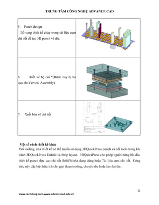 TRUNG TÂM CÔNG NGHỆ ADVANCE CAD
12
www.cachdung.com-www.advancecad.edu.vn
5. Punch design
Bổ sung thiết kế chày trong tài liệu cụm
chi tiết để tạo 3D punch và die.
6. Thiết kế bộ cối *(Bước này bị bỏ
qua choVertical Assembly)
7. Xuất bản vẽ chi tiết
Một số cách thiết kế khác
Với tooling, nhà thiết kế có thể muốn sử dụng 3DQuickPress punch và cối tools trong khi
tránh 3DQuickPress Unfold và Strip layout. 3DQuickPress cho phép người dùng bắt đầu
thiết kế punch dựa vào chi tiết SolidWorks đang dùng hoặc Tài liệu cụm chi tiết. Công
việc này đặc biệt hữu ích cho giai đoạn tooling, chuyển die hoặc làm lại die.
 