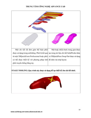 TRUNG TÂM CÔNG NGHỆ ADVANCE CAD
14
www.cachdung.com-www.advancecad.edu.vn
Một chi tiết rất đơn giản thể hiện phôi
được sử dụng trong unfolding. Phôi là kết quả
từ một 3DQuickForm Professional hoặc phôi
có thể được thiết kế với phương pháp tính
phôi truyền thống bằng tay.
Một hoặc nhiều bước trung gian được
tạo trong tài liệu chi tiết SolidWorks khác
và 3DQuickPress Swap Part được sử dụng
để chèn vào strip layout.
STAGE TOOLING: Quy trình này được sử dụng để tạo thiết kế cho chi tiết dưới.
 