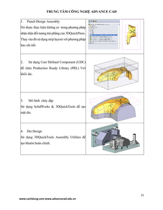 TRUNG TÂM CÔNG NGHỆ ADVANCE CAD
15
www.cachdung.com-www.advancecad.edu.vn
1. Punch Design Assembly
Nó được thực hiện không có trong phương pháp
nhậndiện đốitượng trảiphẳngcủa 3DQuickPress.
Thay vàođósửdụngstrip layout với phươngpháp
bao chi tiết.
2. Sử dụng User Defined Component (UDC)
để chèn Production Ready Library (PRL) Với
khối die.
3. Mô hình chày dập
Sử dụng SolidWorks & 3DQuickTools để tạo
mặt die.
4. Die Design
Sử dụng 3DQuickTools Assembly Utilities để
tạo khuôn hoàn chỉnh.
 