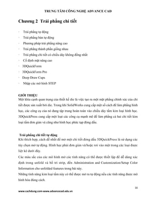 TRUNG TÂM CÔNG NGHỆ ADVANCE CAD
16
www.cachdung.com-www.advancecad.edu.vn
Chương 2 Trải phẳng chi tiết
· Trải phẳng tự động
· Trải phẳng bán tự động
· Phương pháp trải phẳng nâng cao
· Trải phẳng thành phần giống nhau
· Trải phẳng chi tiết có chiều dày không đồng nhất
· Cố định mặt nâng cao
· 3DQuickForm
· 3DQuickForm Pro
· Deep Draw Cups
· Nhập các mô hình STEP
GIỚI THIỆU
Một khía cạnh quan trọng của thiết kế die là việc tạo ra một mặt phẳng chính xác của chi
tiết được sản xuất bởi die. Trong khi SolidWorks cung cấp một số cách để làm phẳng hình
học, các công cụ của nó đang tập trung hoàn toàn vào chiều dày tấm kim loại hình học.
3DQuickPress cung cấp một loạt các công cụ mạnh mẽ để làm phẳng cả hai chi tiết kim
loại tấm đơn giản và cũng như hình học phức tạp đóng dấu.
Trải phẳng chi tiết tự động
Khi thích hợp, cách dễ nhất để mở một chi tiết đóng dấu 3DQuickPress là sử dụng các
tùy chọn mở tự động. Hình học phải đơn giản và/hoặc rơi vào một trong các loại được
liệt kê dưới đây.
Các màu sắc của các mô hình mở các tính năng có thể được thiết lập để dễ dàng xác
định trong unfold và bố trí strip, đến Administration and Customization/Setup Color
Information cho unfolded features trong bài này.
Những tính năng kim loại tấm này có thể được mở ra tự động nếu các tính năng được mô
hình hóa đúng cách.
 