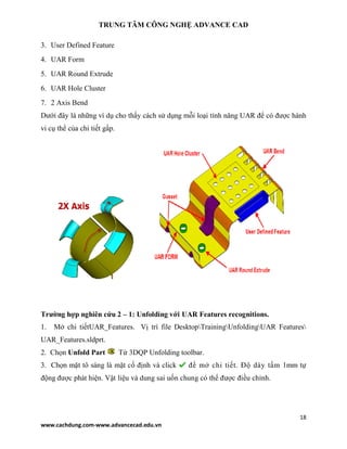 TRUNG TÂM CÔNG NGHỆ ADVANCE CAD
18
www.cachdung.com-www.advancecad.edu.vn
3. User Defined Feature
4. UAR Form
5. UAR Round Extrude
6. UAR Hole Cluster
7. 2 Axis Bend
Dưới đây là những ví dụ cho thấy cách sử dụng mỗi loại tính năng UAR để có được hành
vi cụ thể của chi tiết gấp.
Trường hợp nghiên cứu 2 – 1: Unfolding với UAR Features recognitions.
1. Mở chi tiếtUAR_Features. Vị trí file DesktopTrainingUnfoldingUAR Features
UAR_Features.sldprt.
2. Chọn Unfold Part Từ 3DQP Unfolding toolbar.
3. Chọn mặt tô sáng là mặt cố định và click để mở chi tiết. Độ dày tấm 1mm tự
động được phát hiện. Vật liệu và dung sai uốn chung có thể được điều chỉnh.
 