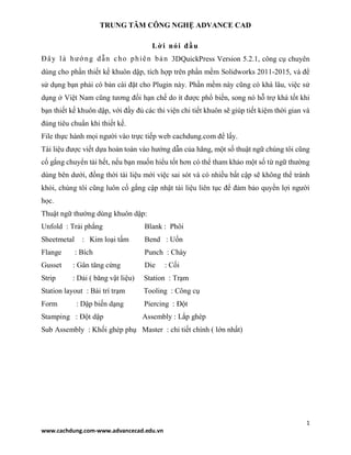 TRUNG TÂM CÔNG NGHỆ ADVANCE CAD
1
www.cachdung.com-www.advancecad.edu.vn
Lời nói đầu
Đây là hướng dẫn cho phiên bản 3DQuickPress Version 5.2.1, công cụ chuyên
dùng cho phần thiết kế khuôn dập, tích hợp trên phần mềm Solidworks 2011-2015, và để
sử dụng bạn phải có bản cài đặt cho Plugin này. Phần mềm này cũng có khá lâu, việc sử
dụng ở Việt Nam cũng tương đối hạn chế do ít được phổ biến, song nó hỗ trợ khá tốt khi
bạn thiết kế khuôn dập, với đầy đủ các thi viện chi tiết khuôn sẽ giúp tiết kiệm thời gian và
đúng tiêu chuẩn khi thiết kế.
File thực hành mọi người vào trực tiếp web cachdung.com để lấy.
Tài liệu được viết dựa hoàn toàn vào hướng dẫn của hãng, một số thuật ngữ chúng tôi cũng
cố gắng chuyển tải hết, nếu bạn muốn hiểu tốt hơn có thể tham khảo một số từ ngữ thường
dùng bên dưới, đồng thời tài liệu mới việc sai sót và có nhiều bất cập sẽ không thể tránh
khỏi, chúng tôi cũng luôn cố gắng cập nhật tài liệu liên tục để đảm bảo quyền lợi người
học.
Thuật ngữ thường dùng khuôn dập:
Unfold : Trải phẳng Blank : Phôi
Sheetmetal : Kim loại tấm Bend : Uốn
Flange : Bích Punch : Chày
Gusset : Gân tăng cứng Die : Cối
Strip : Dải ( băng vật liệu) Station : Trạm
Station layout : Bài trí trạm Tooling : Công cụ
Form : Dập biến dạng Piercing : Đột
Stamping : Đột dập Assembly : Lắp ghép
Sub Assembly : Khối ghép phụ Master : chi tiết chính ( lớn nhất)
 