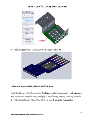 TRUNG TÂM CÔNG NGHỆ ADVANCE CAD
19
www.cachdung.com-www.advancecad.edu.vn
4. Nhấp chuột phải vào Sheet Metal Objectvà chọn Unfold All.
Nhóm một loạt các thành phần uốn với UAR Bend
UAR Bend feature có thể được sử dụng để nhóm series bend features vào 1 tính năng đơn.
Một loạt các tính năng uốn cong có thể gấp và mở uốn cong như một tính năng duy nhất.
1. Nhấp chuột phải vào Sheet Metal Objectvà chọn User Assist Recognition.
 