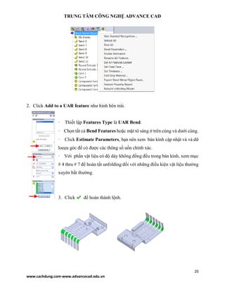 TRUNG TÂM CÔNG NGHỆ ADVANCE CAD
20
www.cachdung.com-www.advancecad.edu.vn
2. Click Add to a UAR feature như hình bên trái.
· Thiết lập Features Type là UAR Bend.
· Chọn tất cả Bend Features hoặc mặt tô sáng ở trên cùng và dưới cùng.
· Click Estimate Parameters, bạn nên xem bán kính cập nhật và và dữ
loeẹu góc để có được các thông số uốn chính xác.
· Với phần vật liệu có độ dày không đồng đều trong bán kính, xem mục
# 4 thru # 7 để hoàn tất unfolding đối với những điều kiện vật liệu thường
xuyên bất thường.
3. Click để hoàn thành lệnh.
 
