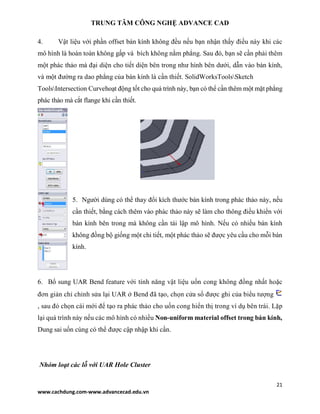 TRUNG TÂM CÔNG NGHỆ ADVANCE CAD
21
www.cachdung.com-www.advancecad.edu.vn
4. Vật liệu với phần offset bán kính không đều nếu bạn nhận thấy điều này khi các
mô hình là hoàn toàn không gấp và bích không nằm phẳng. Sau đó, bạn sẽ cần phải thêm
một phác thảo mà đại diện cho tiết diện bên trong như hình bên dưới, dẫn vào bán kính,
và một đường ra dao phẳng của bán kính là cần thiết. SolidWorksToolsSketch
ToolsIntersection Curvehoạt động tốt cho quá trình này, bạn có thể cần thêm một mặt phẳng
phác thảo mà cắt flange khi cần thiết.
5. Người dùng có thể thay đổi kích thước bán kính trong phác thảo này, nếu
cần thiết, bằng cách thêm vào phác thảo này sẽ làm cho thông điều khiển với
bán kính bên trong mà không cần tái lập mô hình. Nếu có nhiều bán kính
không đồng bộ giống một chi tiết, một phác thảo sẽ được yêu cầu cho mỗi bán
kính.
6. Bổ sung UAR Bend feature với tính năng vật liệu uốn cong không đồng nhất hoặc
đơn giản chỉ chỉnh sửa lại UAR ở Bend đã tạo, chọn cửa sổ được ghi của biểu tượng
, sau đó chọn cái mới để tạo ra phác thảo cho uốn cong hiển thị trong ví dụ bên trái. Lặp
lại quá trình này nếu các mô hình có nhiều Non-uniform material offset trong bán kính,
Dung sai uốn cùng có thể được cập nhập khi cần.
Nhóm loạt các lỗ với UAR Hole Cluster
 