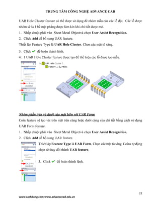 TRUNG TÂM CÔNG NGHỆ ADVANCE CAD
22
www.cachdung.com-www.advancecad.edu.vn
UAR Hole Cluster feature có thể được sử dụng để nhóm mẫu của các lỗ đột. Các lỗ được
nhóm sẽ là 1 bề mặt phẳng được làm kín khi chi tiết được mở.
1. Nhấp chuột phải vào Sheet Metal Objectvà chọn User Assist Recognition.
2. Click Add để bổ sung UAR feature.
Thiết lập Feature Type là UAR Hole Cluster. Chọn các mặt tô sáng.
3. Click để hoàn thành lệnh.
4. 1 UAR Hole Cluster feature được tạo để thể hiện các lỗ được tạo mẫu.
Nhóm phần trên và dưới của mặt biên với UAR Form
Coin feature sẽ tạo vát trên mặt trên cùng hoặc dưới cùng của chi tiết bằng cách sử dụng
UAR Form feature.
1. Nhấp chuột phải vào Sheet Metal Objectvà chọn User Assist Recognition.
2. Click Add để bổ sung UAR feature.
Thiết lập Feature Type là UAR Form, Chọn các mặt tô sáng. Coins tự động
chọn sẽ thay đổi thành UAR feature.
3. Click để hoàn thành lệnh.
 