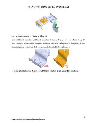TRUNG TÂM CÔNG NGHỆ ADVANCE CAD
23
www.cachdung.com-www.advancecad.edu.vn
UAR Round Extrude - Chuẩn bị lỗ để đột
Khi mở Round Extrude 1 và Round Extrude 2 features, tlỗ được cắt trước được đóng. Đó
là do không có bán kính bên trong với phần đùn hình tròn. Bằng cách sử dụng UAR Round
Extrude feature có thể xác định các thông số cho các lỗ được cắt trước.
1. Nhấp chuột phải vào Sheet Metal Object và chọn User Assist Recognition.
 
