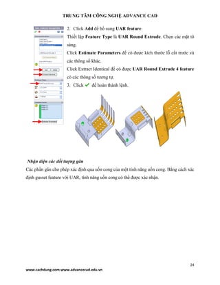 TRUNG TÂM CÔNG NGHỆ ADVANCE CAD
24
www.cachdung.com-www.advancecad.edu.vn
2. Click Add để bổ sung UAR feature.
Thiết lập Feature Type là UAR Round Extrude. Chọn các mặt tô
sáng.
Click Estimate Parameters để có được kích thước lỗ cắt trước và
các thông số khác.
Click Extract Identical để có được UAR Round Extrude 4 feature
có các thông số tương tự.
3. Click để hoàn thành lệnh.
Nhận diện các đối tượng gân
Các phần gân cho phép xác định qua uốn cong của một tính năng uốn cong. Bằng cách xác
định gusset feature với UAR, tính năng uốn cong có thể được xác nhận.
 
