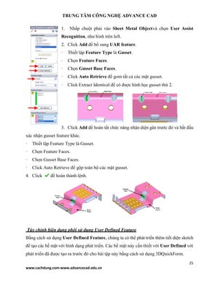 TRUNG TÂM CÔNG NGHỆ ADVANCE CAD
25
www.cachdung.com-www.advancecad.edu.vn
1. Nhấp chuột phải vào Sheet Metal Objectvà chọn User Assist
Recognition, như hình trên left.
2. Click Add để bổ sung UAR feature.
· Thiết lập Feature Type là Gusset.
· Chọn Feature Faces.
· Chọn Gusset Base Faces.
· Click Auto Retrieve để gom tất cả các mặt gusset.
· Click Extract Identical để có được hình học gusset thứ 2.
3. Click Add để hoàn tất chức năng nhận diện gân trước đó và bắt đầu
xác nhận gusset feature khác.
· Thiết lập Feature Type là Gusset.
· Chọn Feature Faces.
· Chọn Gusset Base Faces.
· Click Auto Retrieve để gộp toàn bộ các mặt gusset.
4. Click để hoàn thành lệnh.
Tùy chỉnh biên dạng phôi sử dụng User Defined Feature
Bằng cách sử dụng User Defined Feature, chúng ta có thể phát triển thêm tiết diện sketch
để tạo các bề mặt với hình dạng phát triển. Các bề mặt này cần thiết với User Defined với
phát triển đã được tạo ra trước đó cho bài tập này bằng cách sử dụng 3DQuickForm.
 