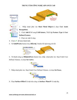 TRUNG TÂM CÔNG NGHỆ ADVANCE CAD
26
www.cachdung.com-www.advancecad.edu.vn
1. Nhấp chuột phải vào Sheet Metal Object và chọn User Assist
Recognition.
2. Click Add để bổ sung UAR feature, Thiết lập Feature Type là User
Defined Feature.
3. Chọn các mặt tô sáng.
4. Click để hoàn thành lệnh.
5. Từ SolidWorks feature tree, Hiển thị 2 bodies bề mặt trong chi tiết.
6. Từ thanh công cụ 3DQuickPress feature tree, nhấp chuột phải vào Step 0 dưới User
Defined 1feature, và chọn Set Active.
7. Nhấp chuột phải vào Step 0 dưới User Defined 1feature, và chọn Set Faces.
8. Chọn Surface-Offset1 là mặt trên cùng và Surface- Plane19 là mặt đáy.
 