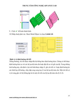 TRUNG TÂM CÔNG NGHỆ ADVANCE CAD
27
www.cachdung.com-www.advancecad.edu.vn
9. Click để hoàn thành lệnh.
10.Nhấp chuột phải vào Sheet Metal Object và chọn Unfold All.
Định vị và định hướng chi tiết
Thông thường, chi tiết được nhập đến hệ thống theo định hướng kém. Chúng có thể được
định hướng kém so với các hệ tọa độ toàn cầu hoặc đặt rất xa với gốc tọa độ. Trong những
tình huống này, cần định vị lại mô hình được nhập về gốc chi tiết và / hoặc định hướng lại
các hình học để hướng chày dập song song trục Z của hệ tọa độ toàn cầu. Một chi tiết có
vị trí càng gần với hệ thống tập tin là một chi tiết của hệ tọa độ toàn cầu (0, 0, 0).
 