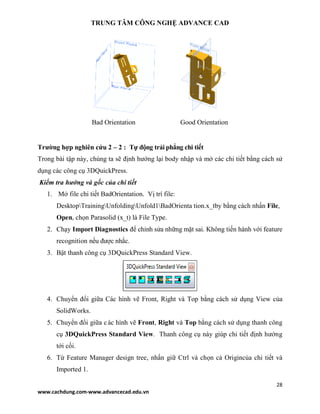 TRUNG TÂM CÔNG NGHỆ ADVANCE CAD
28
www.cachdung.com-www.advancecad.edu.vn
Bad Orientation Good Orientation
Trường hợp nghiên cứu 2 – 2 : Tự động trải phẳng chi tiết
Trong bài tập này, chúng ta sẽ định hướng lại body nhập và mở các chi tiết bằng cách sử
dụng các công cụ 3DQuickPress.
Kiểm tra hướng và gốc của chi tiết
1. Mở file chi tiết BadOrientation. Vị trí file:
DesktopTrainingUnfoldingUnfold1BadOrienta tion.x_tby bằng cách nhấn File,
Open, chọn Parasolid (x_t) là File Type.
2. Chạy Import Diagnostics để chỉnh sửa những mặt sai. Không tiến hành với feature
recognition nếu được nhắc.
3. Bật thanh công cụ 3DQuickPress Standard View.
4. Chuyển đổi giữa Các hình vẽ Front, Right và Top bằng cách sử dụng View của
SolidWorks.
5. Chuyển đổi giữa các hình vẽ Front, Right và Top bằng cách sử dụng thanh công
cụ 3DQuickPress Standard View. Thanh công cụ này giúp chi tiết định hướng
tới cối.
6. Từ Feature Manager design tree, nhấn giữ Ctrl và chọn cả Origincủa chi tiết và
Imported 1.
 