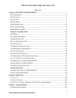 TRUNG TÂM CÔNG NGHỆ ADVANCE CAD
2
www.cachdung.com-www.advancecad.edu.vn
Mục lục
Chương 1 GIỚI THIỆU VỀ 3DQUICKPRESS....................................................................................5
Môi trường thiết kế..............................................................................................................................5
Thiết kế Vertical..................................................................................................................................6
DATA FLOW .....................................................................................................................................8
DESIGN TREES .................................................................................................................................9
BASIC WORK FLOW ......................................................................................................................10
Một số cách thiết kế khác...................................................................................................................12
Phương pháp bao sản phẩm.................................................................................................................13
Chương 2 Trải phẳng chi tiết .........................................................................................................16
GIỚI THIỆU .....................................................................................................................................16
Trải phẳng chi tiết tự động.................................................................................................................16
Sử dụng tính năng UAR.....................................................................................................................17
Định vị và định hướng chi tiết............................................................................................................27
Tính toán hệ số uốn............................................................................................................................33
Trải phẳng bán tự động cho chi tiết....................................................................................................34
Các phương pháp trải phẳng nâng cao................................................................................................37
Xếp dãy thành phần gấp ....................................................................................................................38
Tùy chọn cố định mặt nâng cao..........................................................................................................48
Trải phẳng nâng cao: Đối tượng theo người dùng .............................................................................52
Xem các hình học uốn chưa được nhận diện ......................................................................................55
Trải phẳng nâng cao sử dụng 3DQUICKFORM.................................................................................59
Tính toán dập sâu với 3DQUICKPRESS...........................................................................................62
Trải phẳng các định dạng file Step .....................................................................................................64
Chương 3 Bài trí Dải .......................................................................................................................67
Giới thiệu về bố trí dải trong 3DQUICKPRESS ................................................................................67
Công cụ cắt trong 3DQuickPress .......................................................................................................68
Chương 4: Thiết kế chày .....................................................................................................................95
Tạo chày cắt....................................................................................................................................102
Tạo Chày cắt tự động ......................................................................................................................103
QUẢN LÝ CÁC THUỘC TÍNH FILE CHI TIẾT VỚI 3DQUICKPRESS......................................116
Chương 5 Tạo một bộ khuôn ..........................................................................................................119
Giới thiệu thiết kế bộ khuôn ............................................................................................................119
 