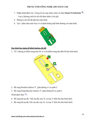 TRUNG TÂM CÔNG NGHỆ ADVANCE CAD
29
www.cachdung.com-www.advancecad.edu.vn
7. Nhấp chuột phải vào 1 trong số các mục được chọn và chọn Zoom To Selection
. Lưu ý khoảng cách từ chi tiết được định vị tới gốc.
8. Phóng to chi tiết để phủ kín màn hình.
9. Tạo 1 phác thảo trên Face A và định hướng mặt bình thường với màn hình.
Tạo hình học dựng để định hướng chi tiết
1. Vẽ 1 đường từ điểm trung tâm tới A và từ điểm trung tâm đến B như hình dưới.
2. Bổ sung Parallel relation giữa đường A và cạnh C.
3. Bổ sung Perpendicular relation giữa đường B và cạnh C.
Thoát phác thảo .
4. Bổ sung hệ tọa độ. Gốc tọa độ, trục X, và trục Y hiển thị như hình dưới.
5. Bổ sung hệ tọa độ. Gốc tọa độ, trục X, và trục Y hiển thị như hình dưới.
 