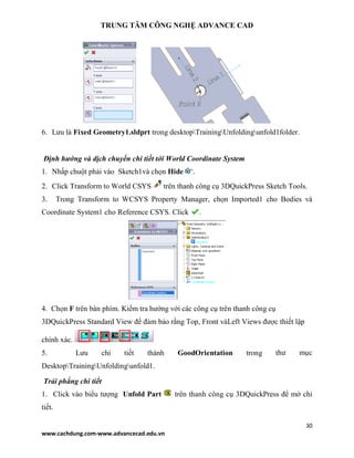 TRUNG TÂM CÔNG NGHỆ ADVANCE CAD
30
www.cachdung.com-www.advancecad.edu.vn
6. Lưu là Fixed Geometry1.sldprt trong desktopTrainingUnfoldingunfold1folder.
Định hướng và dịch chuyển chi tiết tới World Coordinate System
1. Nhấp chuột phải vào Sketch1và chọn Hide .
2. Click Transform to World CSYS trên thanh công cụ 3DQuickPress Sketch Tools.
3. Trong Transform to WCSYS Property Manager, chọn Imported1 cho Bodies và
Coordinate System1 cho Reference CSYS. Click .
4. Chọn F trên bàn phím. Kiểm tra hướng với các công cụ trên thanh công cụ
3DQuickPress Standard View để đảm bảo rằng Top, Front vàLeft Views được thiết lập
chính xác.
5. Lưu chi tiết thành GoodOrientation trong thư mục
DesktopTrainingUnfoldingunfold1.
Trải phẳng chi tiết
1. Click vào biểu tượng Unfold Part trên thanh công cụ 3DQuickPress để mở chi
tiết.
 