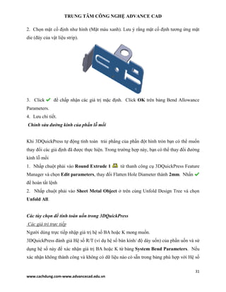 TRUNG TÂM CÔNG NGHỆ ADVANCE CAD
31
www.cachdung.com-www.advancecad.edu.vn
2. Chọn mặt cố định như hình (Mặt màu xanh). Lưu ý rằng mặt cố định tương ứng mặt
die (đáy của vật liệu strip).
3. Click để chấp nhận các giá trị mặc định. Click OK trên bảng Bend Allowance
Parameters.
4. Lưu chi tiết.
Chỉnh sửa đường kính của phần lỗ mồi
Khi 3DQuickPress tự động tính toán trải phẳng của phần đột hình tròn bạn có thể muốn
thay đổi các giả định đã được thực hiện. Trong trường hợp này, bạn có thể thay đổi đường
kính lỗ mồi
1. Nhấp chuột phải vào Round Extrude 1 từ thanh công cụ 3DQuickPress Feature
Manager và chọn Edit parameters, thay đổi Flatten Hole Diameter thành 2mm. Nhấn
để hoàn tất lệnh
2. Nhấp chuột phải vào Sheet Metal Object ở trên cùng Unfold Design Tree và chọn
Unfold All.
Các tùy chọn để tính toán uốn trong 3DQuickPress
Các giá trị trực tiếp
Người dùng trực tiếp nhập giá trị hệ số BA hoặc K mong muốn.
3DQuickPress đánh giá Hệ số R/T (ví dụ hệ số bán kính/ độ dày uốn) của phần uốn và sử
dụng hệ số này để xác nhận giá trị BA hoặc K từ bảng System Bend Parameters. Nếu
xác nhận không thành công và không có dữ liệu nào có sẵn trong bảng phù hợp với Hệ số
 