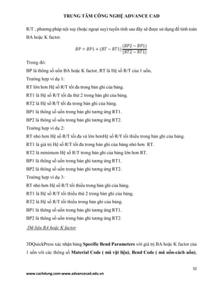 TRUNG TÂM CÔNG NGHỆ ADVANCE CAD
32
www.cachdung.com-www.advancecad.edu.vn
R/T , phương pháp nội suy (hoặc ngoại suy) tuyến tính sau đây sẽ được sử dụng để tính toán
BA hoặc K factor.
Trong đó:
BP là thông số uốn BA hoặc K factor, RT là Hệ số R/T của 1 uốn,
Trường hợp ví dụ 1:
RT lớn hơn Hệ số R/T tối đa trong bản ghi của bảng.
RT1 là Hệ số R/T tối đa thứ 2 trong bản ghi của bảng.
RT2 là Hệ số R/T tối đa trong bản ghi của bảng.
BP1 là thông số uốn trong bản ghi tương ứng RT1.
BP2 là thông số uốn trong bản ghi tương ứng RT2.
Trường hợp ví dụ 2:
RT nhỏ hơn Hệ số R/T tối đa và lớn hơnHệ số R/T tối thiểu trong bản ghi của bảng.
RT1 là giá trị Hệ số R/T tối đa trong bản ghi của bảng nhỏ hơn RT.
RT2 là minimum Hệ số R/T trong bản ghi của bảng lớn hơn RT.
BP1 là thông số uốn trong bản ghi tương ứng RT1.
BP2 là thông số uốn trong bản ghi tương ứng RT2.
Trường hợp ví dụ 3:
RT nhỏ hơn Hệ số R/T tối thiểu trong bản ghi của bảng.
RT1 là Hệ số R/T tối thiểu thứ 2 trong bản ghi của bảng.
RT2 là Hệ số R/T tối thiểu trong bản ghi của bảng.
BP1 là thông số uốn trong bản ghi tương ứng RT1.
BP2 là thông số uốn trong bản ghi tương ứng RT2.
Dữ liệu BA hoặc K factor
3DQuickPress xác nhận bảng Specific Bend Parameters với giá trị BA hoặc K factor của
1 uốn với các thông số Material Code ( mã vật liệu), Bend Code ( mã uốn-cách uốn),
 