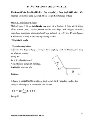 TRUNG TÂM CÔNG NGHỆ ADVANCE CAD
33
www.cachdung.com-www.advancecad.edu.vn
Thickness ( Chiều dày), Bend Radius ( Bán kính uốn) và Bend Angle ( Góc uốn). Nếu
xác nhận không thành công, System BA hoặc System K factor được sử dụng.
Macro BA hoặc Macro K factor
3DQuickPress có thể gọi SolidWorks macro với giá trị BA hoặc K factor với các thông
số của Material Code, Thickness, Bend Radius và Bend Angle. Nếu không có macro nào
tồn tại hoặc macro quay lại giá trị thông số bend không có giá trị, System BA hoặc System
K factor được sử dụng. Macro được người dùng xác định.
Tính toán hệ số uốn
Tính toán Dung sai uốn
Biểu thức dưới được sử dụng để xác định chiều dài phẳng chính xác khi các giá trị dung
sai uốn được sử dụng:
Trong đó:
Lt là là chiều dài tổng thể
A và B hiển thị trong hình mình họa.
BA là giá trị dung sai uốn
K-Factor
K-Factor là một tỷ lệ thể hiện vị trí của tấm trung với độ dày của phần kim loại tấm.
Dung sai uốn cong với K-Factor được tính như sau:
Trong đó:
 