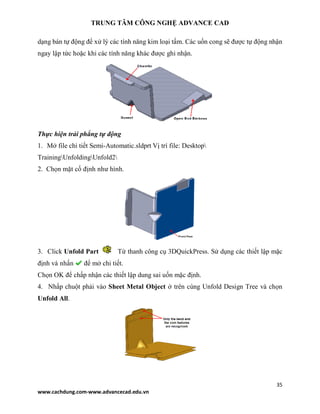 TRUNG TÂM CÔNG NGHỆ ADVANCE CAD
35
www.cachdung.com-www.advancecad.edu.vn
dạng bán tự động để xử lý các tính năng kim loại tấm. Các uốn cong sẽ được tự động nhận
ngay lập tức hoặc khi các tính năng khác được ghi nhận.
Thực hiện trải phẳng tự động
1. Mở file chi tiết Semi-Automatic.sldprt Vị trí file: Desktop
TrainingUnfoldingUnfold2
2. Chọn mặt cố định như hình.
3. Click Unfold Part Từ thanh công cụ 3DQuickPress. Sử dụng các thiết lập mặc
định và nhấn để mở chi tiết.
Chọn OK để chấp nhận các thiết lập dung sai uốn mặc định.
4. Nhấp chuột phải vào Sheet Metal Object ở trên cùng Unfold Design Tree và chọn
Unfold All.
 