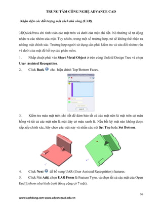 TRUNG TÂM CÔNG NGHỆ ADVANCE CAD
36
www.cachdung.com-www.advancecad.edu.vn
Nhận diện các đối tượng một cách thủ công (UAR)
3DQuickPress chỉ tính toán các mặt trên và dưới của một chi tiết. Nó thường sẽ tự động
nhận ra các nhóm của mặt. Tuy nhiên, trong một số trường hợp, nó sẽ không thể nhận ra
những mặt chính xác. Trường hợp người sử dụng cần phải kiểm tra và sửa đổi nhóm trên
và dưới của mặt để hỗ trợ các phần mềm.
1. Nhấp chuột phải vào Sheet Metal Object ở trên cùng Unfold Design Tree và chọn
User Assisted Recognition.
2. Click Back cho hiệu chỉnh Top/Bottom Faces.
3. Kiểm tra màu mặt trên chi tiết để đảm bảo tất cả các mặt nên là mặt trên có màu
hồng và tất cả các mặt nên là mặt đáy có màu xanh lá. Nếu bất kỳ mặt nào không được
sắp xếp chính xác, hãy chọn các mặt này và nhấn các nút Set Top hoặc Set Bottom.
4. Click Next để bổ sung UAR (User Assisted Recognition) features.
5. Click Nút Add, chọn UAR Form là Feature Type, và chọn tất cả các mặt của Open
End Emboss như hình dưới (tổng cộng có 7 mặt).
 