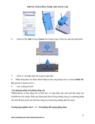TRUNG TÂM CÔNG NGHỆ ADVANCE CAD
37
www.cachdung.com-www.advancecad.edu.vn
6. Click lại Nút Add và chọn Gusset cho Feature type. Chọn các mặt như hình dưới.
7. Click để chấp nhận tất cả giá trị mặc định.
8. Nhấp chuột phải vào Sheet Metal Objectở trên cùng feature tree và chọn Unfold All.
Bây giờ tất cả feature mở ra.
9. Lưu và đóng chi tiết.
Các phương pháp trải phẳng nâng cao
3DQuickPress có khả năng mở ra hình học vô cùng phức tạp vượt quá khả năng của
SolidWorks tiêu chuẩn. Phần này khám phá một số trong những công cụ và phương pháp
cần thiết để giải quyết các hình học nâng cao trong công nghiệp dập liên hoàn.
Trường hợp nghiên cứu 2 – 4 : Trải phẳng đối tượng giống nhau
 