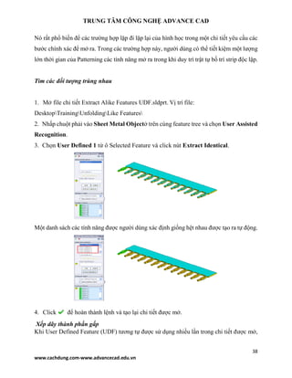 TRUNG TÂM CÔNG NGHỆ ADVANCE CAD
38
www.cachdung.com-www.advancecad.edu.vn
Nó rất phổ biến để các trường hợp lặp đi lặp lại của hình học trong một chi tiết yêu cầu các
bước chính xác để mở ra. Trong các trường hợp này, người dùng có thể tiết kiệm một lượng
lớn thời gian của Patterning các tính năng mở ra trong khi duy trì trật tự bố trí strip độc lập.
Tìm các đối tượng trùng nhau
1. Mở file chi tiết Extract Alike Features UDF.sldprt. Vị trí file:
DesktopTrainingUnfoldingLike Features
2. Nhấp chuột phải vào Sheet Metal Objectở trên cùng feature tree và chọn User Assisted
Recognition.
3. Chọn User Defined 1 từ ô Selected Feature và click nút Extract Identical.
Một danh sách các tính năng được người dùng xác định giống hệt nhau được tạo ra tự động.
4. Click để hoàn thành lệnh và tạo lại chi tiết được mở.
Xếp dãy thành phần gấp
Khi User Defined Feature (UDF) tương tự được sử dụng nhiều lần trong chi tiết được mở,
 