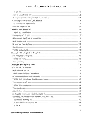 TRUNG TÂM CÔNG NGHỆ ADVANCE CAD
3
www.cachdung.com-www.advancecad.edu.vn
Tạo cụm cối ....................................................................................................................................119
Thêm vít khóa cho phần trên............................................................................................................122
Bổ sung và cập nhật các thuộc tính file cho Cối hiện tại...................................................................128
Chức năng tạo bản vẽ với 3DQUICKPRESS...................................................................................133
Tạo các đường cắt 3DQuickPress....................................................................................................137
Đánh dấu bảng kê chi tiết................................................................................................................142
Chương 7 Thay đổi thiết kế..............................................................................................................145
Thay đổi quy trình bố trí dải ............................................................................................................145
Phương pháp MY BLANK..............................................................................................................150
Hiệu chỉnh chi tiết gốc và cập nhật dữ liệu ......................................................................................152
XML Notepad file là gì....................................................................................................................156
Bổ sung New Plate vào Group..........................................................................................................158
Giao diện chính................................................................................................................................161
Thiết lập tên thành phần...................................................................................................................165
Chương 9 Môi trường thiết kế đồng thời.........................................................................................169
Môi trường thiết kế đồng thời ..........................................................................................................169
Thiết lập môi trường........................................................................................................................169
Thêm người dùng.............................................................................................................................172
Chương 10 Quản trị và tùy chỉnh ....................................................................................................175
Cấu hình 3DQUICKPRESS.............................................................................................................175
Hiệu chỉnh thuộc tính File .................................................................................................................175
Mở file không có dữ liệu 3DQuickPress...........................................................................................175
Bổ sung thuộc tính theo nhóm người dùng .......................................................................................179
Thiết lập thuộc tính màu sắc cho đối tượng trải phẳng......................................................................180
Thông tin màu sắc đối tượng............................................................................................................180
Thiết lập thông tin màu sơn .............................................................................................................181
Thông tin sản xuất ...........................................................................................................................181
Hiệu chỉnh mã màu..........................................................................................................................183
Sử dụng PRL Components với các thành phần lỗ ............................................................................187
GIỚI THIỆU VỀ PRODUCTIONREADY LIBRARIES - PRL ........................................................189
Thuộc tính của đối tượng PRL.........................................................................................................190
Tên các kích thước sử dụng trong PRL.............................................................................................191
Tạo PRLS.......................................................................................................................................192
 