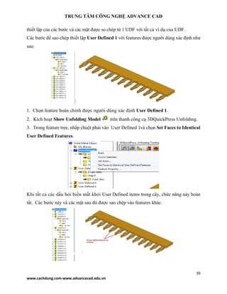 TRUNG TÂM CÔNG NGHỆ ADVANCE CAD
39
www.cachdung.com-www.advancecad.edu.vn
thiết lập của các bước và các mặt được so chép từ 1 UDF với tất cả ví dụ của UDF.
Các bước để sao chép thiết lập User Defined 1 với features được người dùng xác định như
sau:
1. Chọn feature hoàn chỉnh được người dùng xác định User Defined 1.
2. Kích hoạt Show Unfolding Model trên thanh công cụ 3DQuickPress Unfolding.
3. Trong feature tree, nhấp chuột phải vào User Defined 1và chọn Set Faces to Identical
User Defined Features.
Khi tất cả các dấu hỏi biến mất khỏi User Defined items trong cây, chức năng này hoàn
tất. Các bước này và các mặt sau đó được sao chép vào features khác.
 