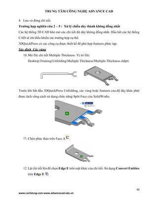 TRUNG TÂM CÔNG NGHỆ ADVANCE CAD
40
www.cachdung.com-www.advancecad.edu.vn
4. Lưu và đóng chi tiết.
Trường hợp nghiên cứu 2 – 5 : Xử lý chiều dày thành không đồng nhất
Các hệ thống 3D CAD khó mở các chi tiết độ dày không đồng nhất. Hầu hết các hệ thống
CAD sẽ chỉ điều khiển các trường hợp cụ thể.
3DQuickPress có các công cụ được thiết kế để phù hợp features phức tạp.
Xác định Các vùng
10.Mở file chi tiết Multiple Thickness. Vị trí file:
DesktopTrainingUnfoldingMultiple ThicknessMultiple Thickness.sldprt.
Trước khi bắt đầu 3DQuickPress Unfolding, các vùng hoặc features của độ dày khác phải
được tách vằng cách sử dụng chức năng Split Face của SolidWorks.
11.Chèn phác thảo trên Face A .
12.Lật chi tiết lên để chọn Edge E trên mặt khác của chi tiết. Sử dụng Convert Entities
trên Edge E .
 